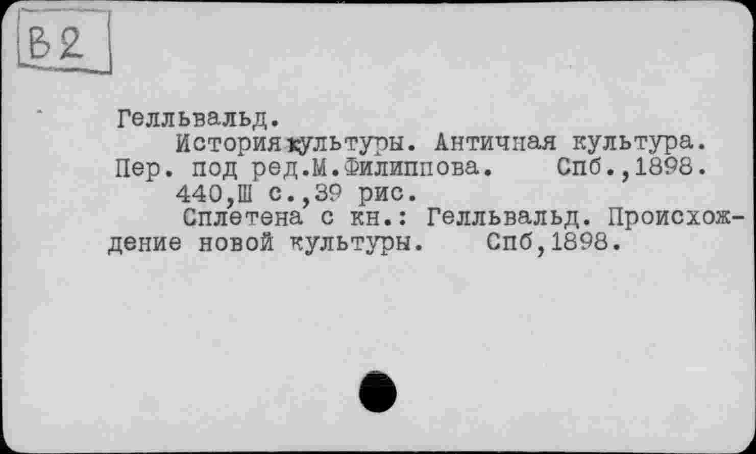 ﻿Гелльвальд.
История хультуры. Античная культура.
Пер. под ред.М.Филиппова. Спб.,1898.
440,Ш с.,39 рис.
Сплетена с кн.: Гелльвальд. Происхож дение новой культуры. Спб,1898.